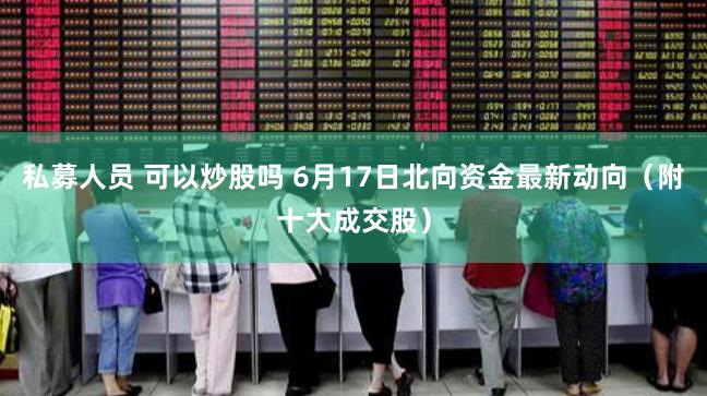 私募人员 可以炒股吗 6月17日北向资金最新动向（附十大成交股）
