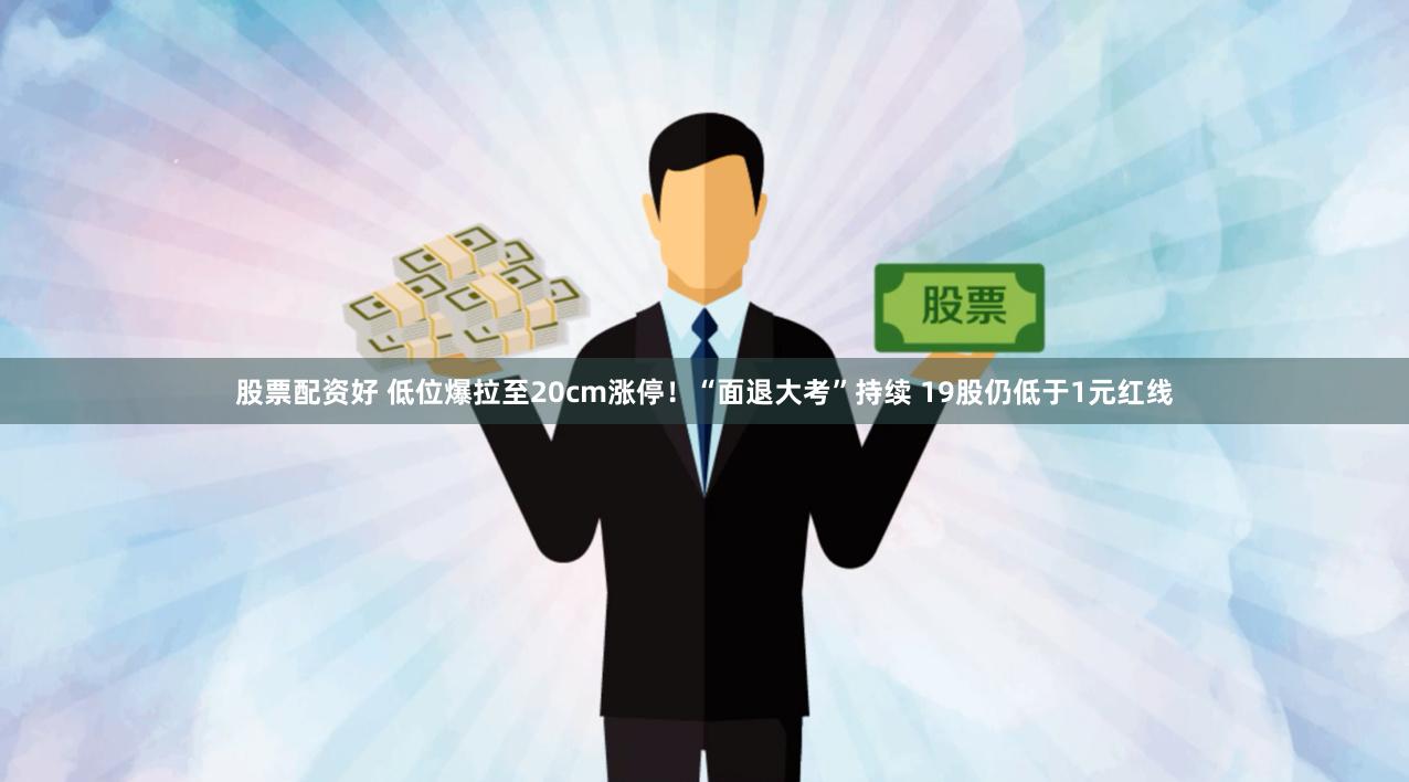 股票配资好 低位爆拉至20cm涨停！“面退大考”持续 19股仍低于1元红线