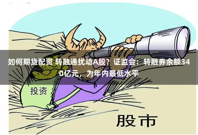 如何期货配资 转融通扰动A股？证监会：转融券余额340亿元，为年内最低水平