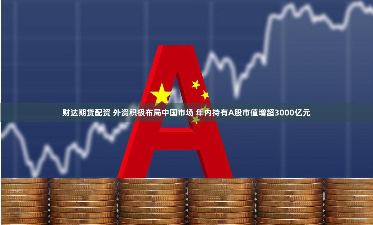 财达期货配资 外资积极布局中国市场 年内持有A股市值增超3000亿元