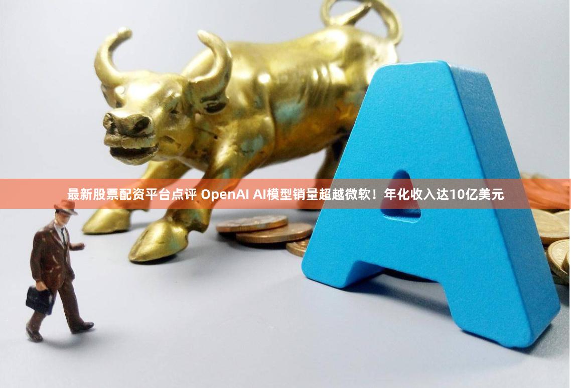 最新股票配资平台点评 OpenAI AI模型销量超越微软！年化收入达10亿美元