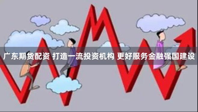 广东期货配资 打造一流投资机构 更好服务金融强国建设