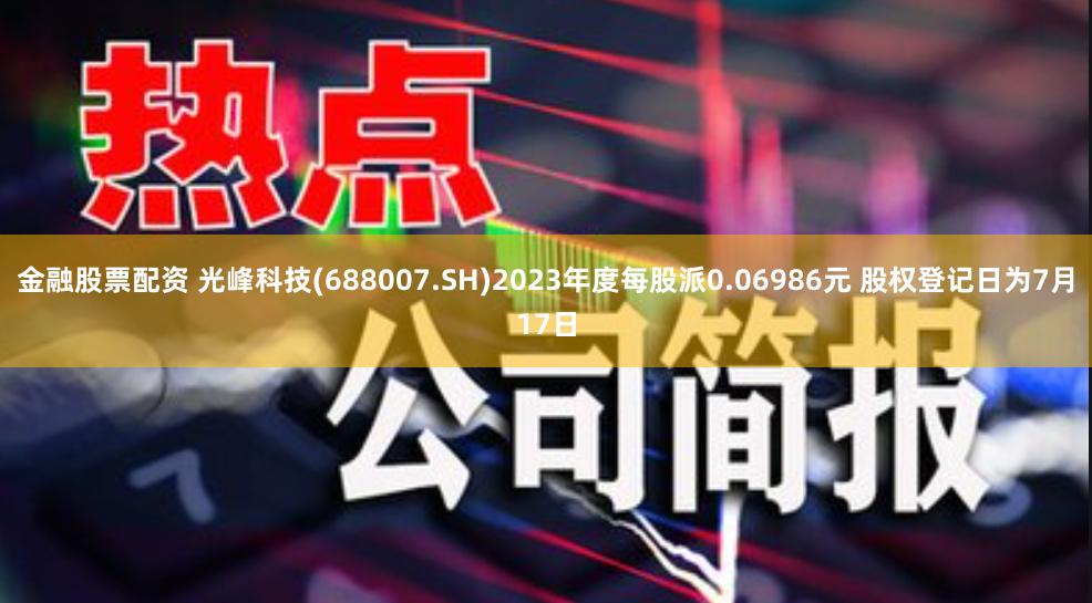 金融股票配资 光峰科技(688007.SH)2023年度每股派0.06986元 股权登记日为7月17日