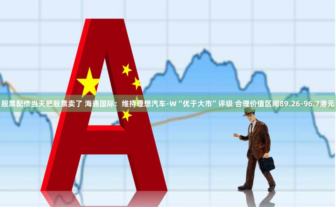 股票配债当天把股票卖了 海通国际：维持理想汽车-W“优于大市”评级 合理价值区间89.26-96.7港元