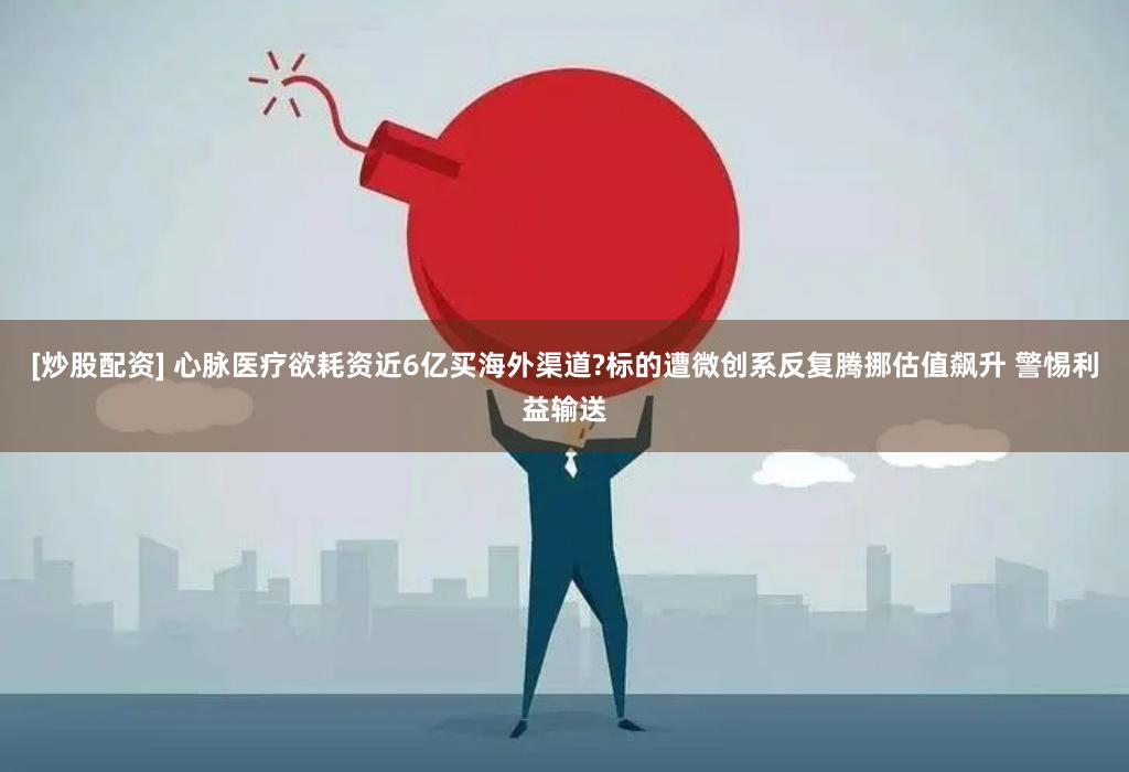 [炒股配资] 心脉医疗欲耗资近6亿买海外渠道?标的遭微创系反复腾挪估值飙升 警惕利益输送