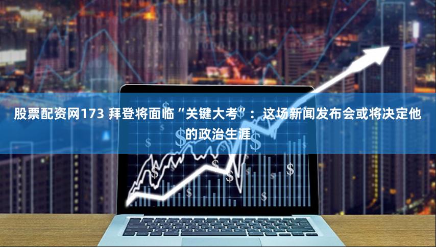股票配资网173 拜登将面临“关键大考”：这场新闻发布会或将决定他的政治生涯
