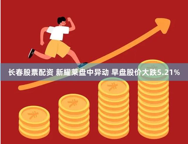 长春股票配资 新耀莱盘中异动 早盘股价大跌5.21%