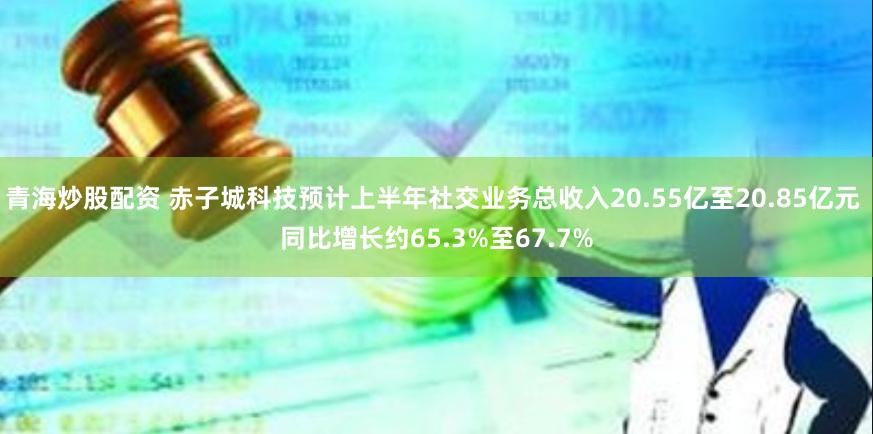 青海炒股配资 赤子城科技预计上半年社交业务总收入20.55亿至20.85亿元 同比增长约65.3%至67.7%