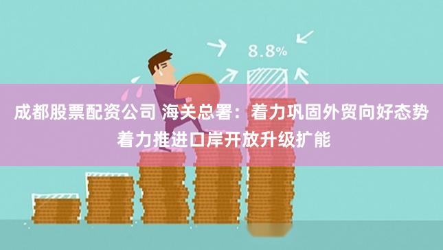 成都股票配资公司 海关总署：着力巩固外贸向好态势 着力推进口岸开放升级扩能