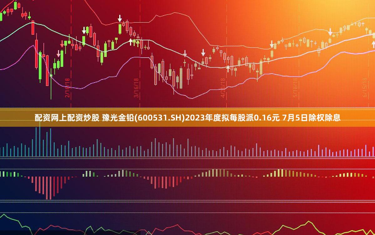 配资网上配资炒股 豫光金铅(600531.SH)2023年度拟每股派0.16元 7月5日除权除息