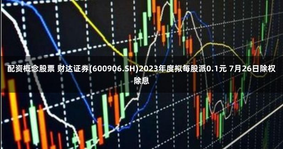 配资概念股票 财达证券(600906.SH)2023年度拟每股派0.1元 7月26日除权除息