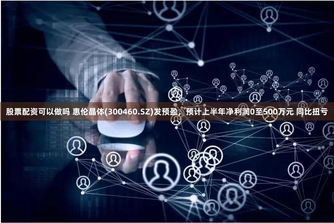 股票配资可以做吗 惠伦晶体(300460.SZ)发预盈，预计上半年净利润0至500万元 同比扭亏