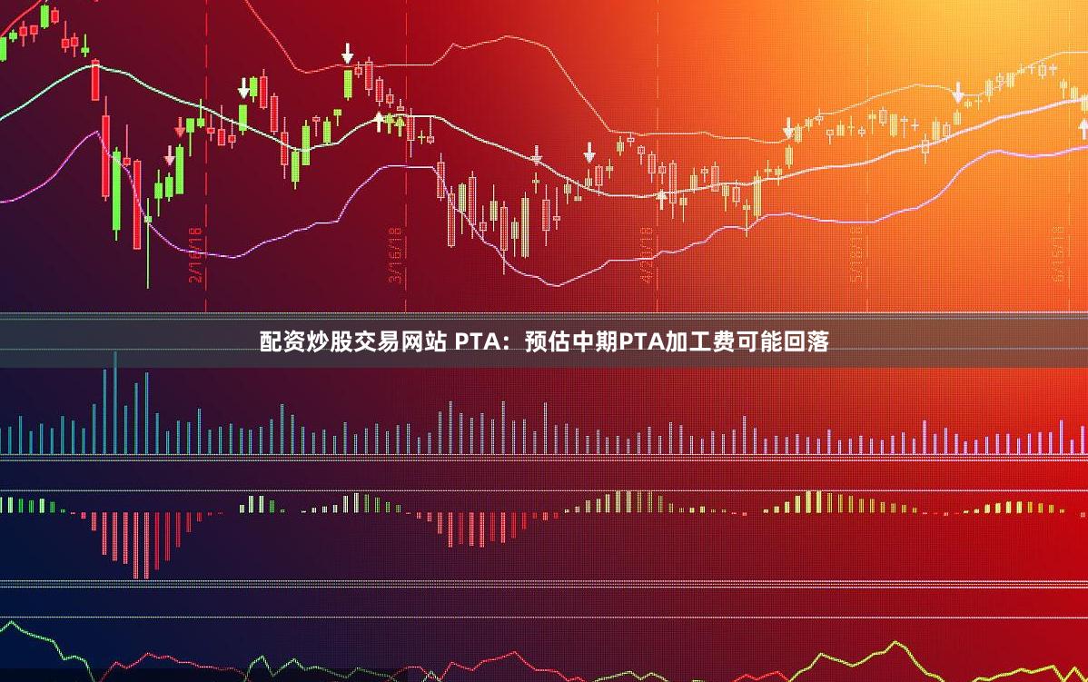 配资炒股交易网站 PTA：预估中期PTA加工费可能回落