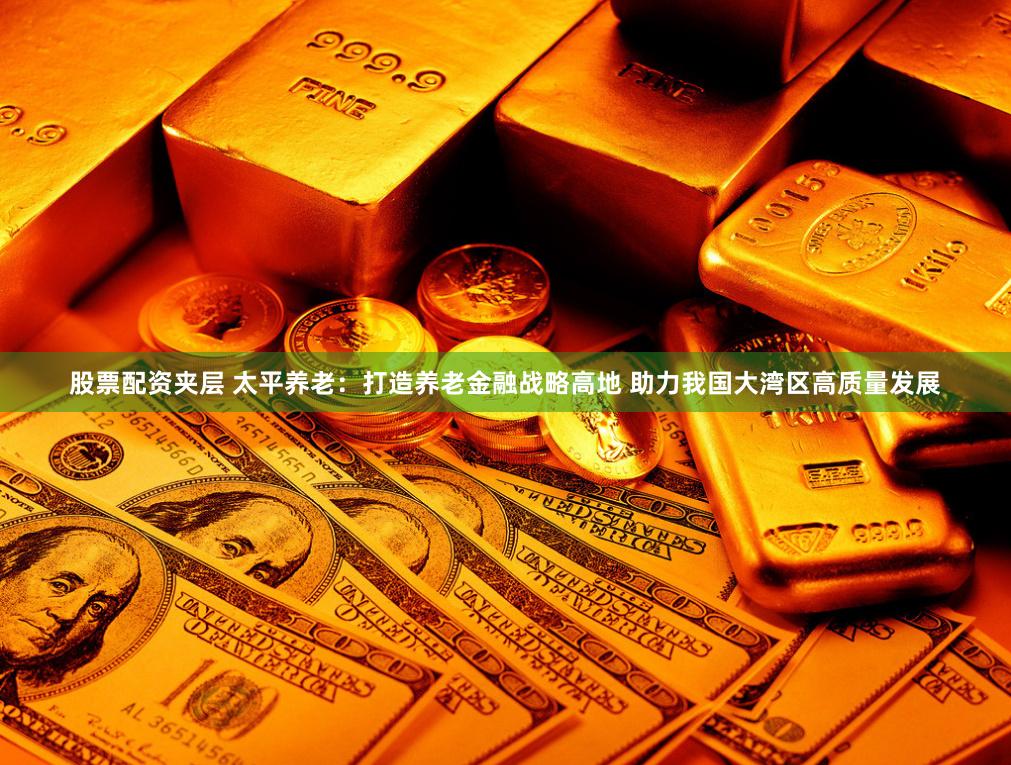 股票配资夹层 太平养老：打造养老金融战略高地 助力我国大湾区高质量发展