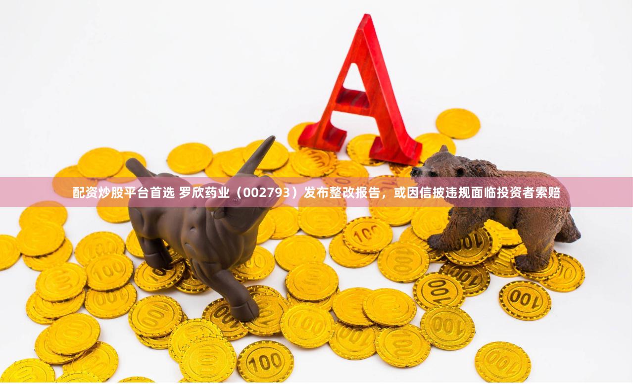 配资炒股平台首选 罗欣药业（002793）发布整改报告，或因信披违规面临投资者索赔