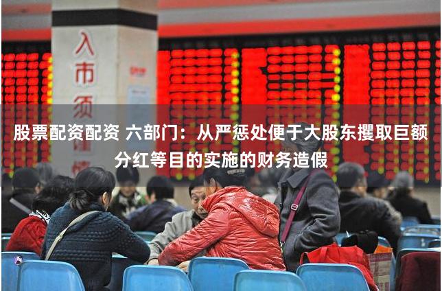 股票配资配资 六部门：从严惩处便于大股东攫取巨额分红等目的实施的财务造假