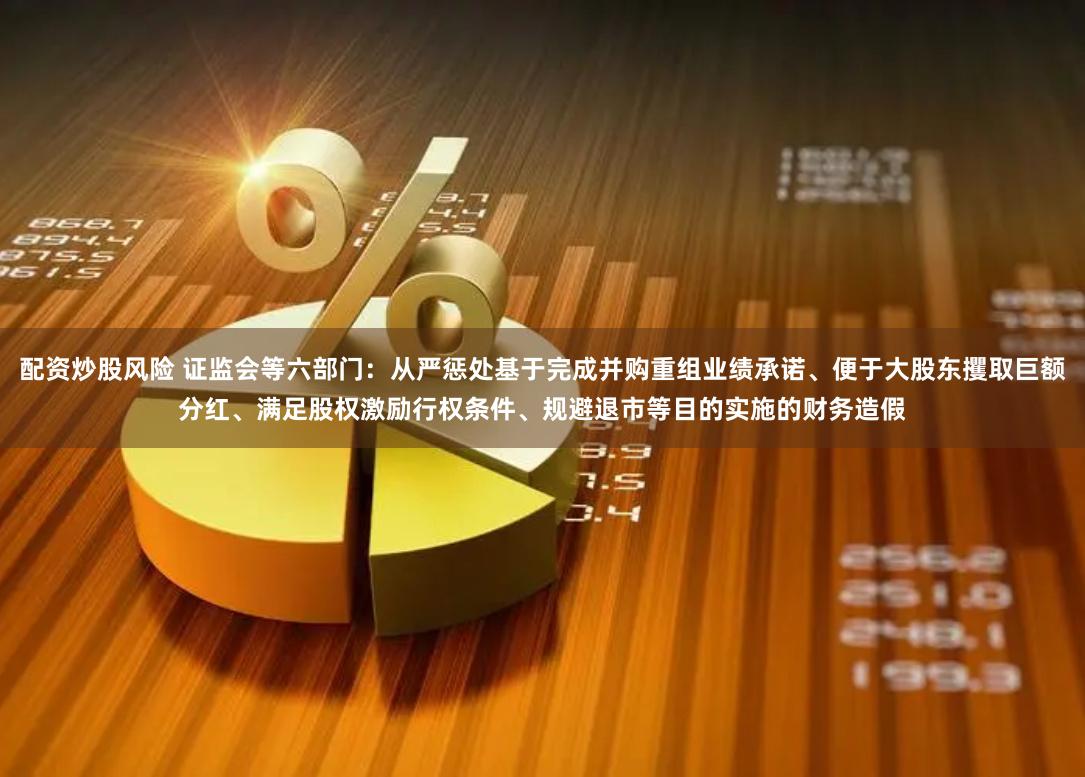 配资炒股风险 证监会等六部门：从严惩处基于完成并购重组业绩承诺、便于大股东攫取巨额分红、满足股权激励行权条件、规避退市等目的实施的财务造假