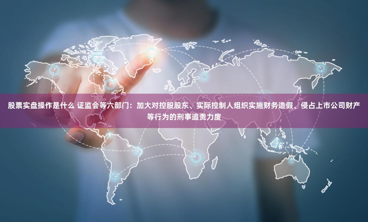 股票实盘操作是什么 证监会等六部门：加大对控股股东、实际控制人组织实施财务造假、侵占上市公司财产等行为的刑事追责力度