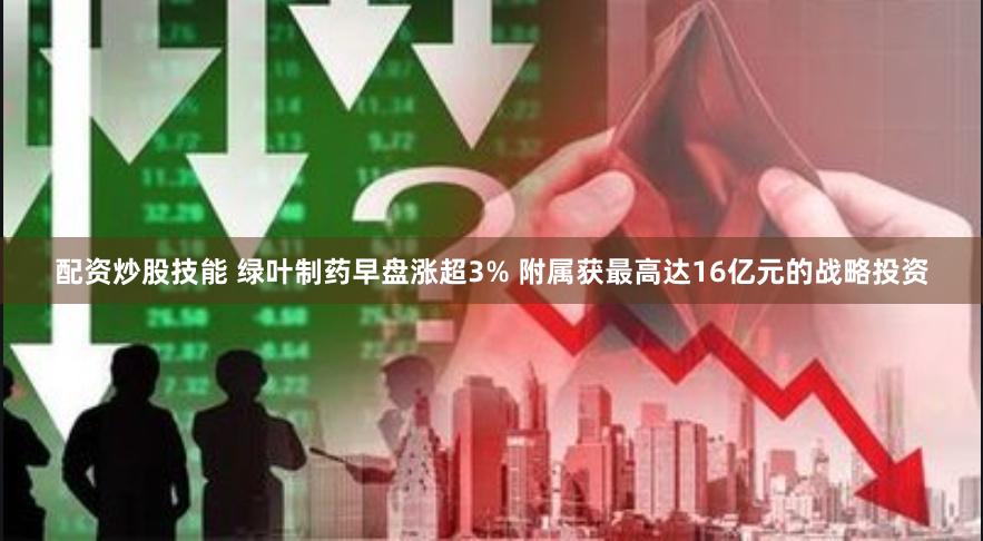 配资炒股技能 绿叶制药早盘涨超3% 附属获最高达16亿元的战略投资
