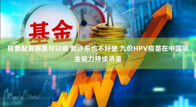 股票配资哪里可以做 默沙东也不好使 九价HPV疫苗在中国吸金能力持续消退