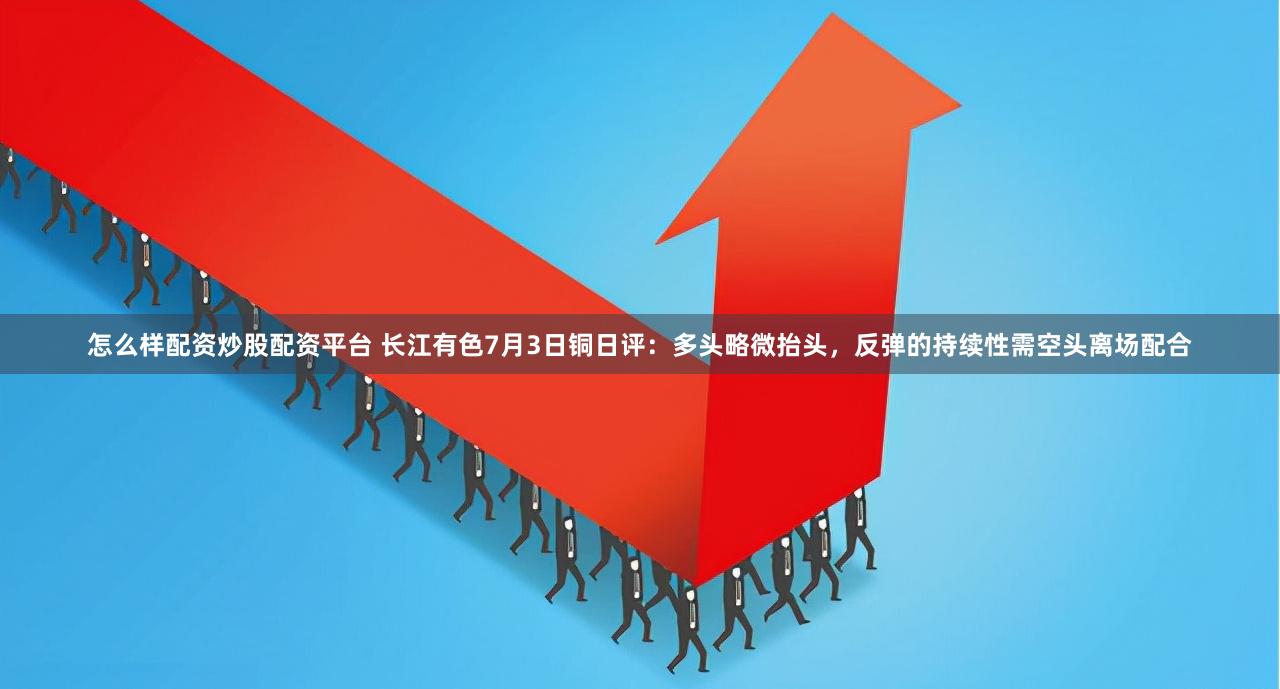 怎么样配资炒股配资平台 长江有色7月3日铜日评：多头略微抬头，反弹的持续性需空头离场配合