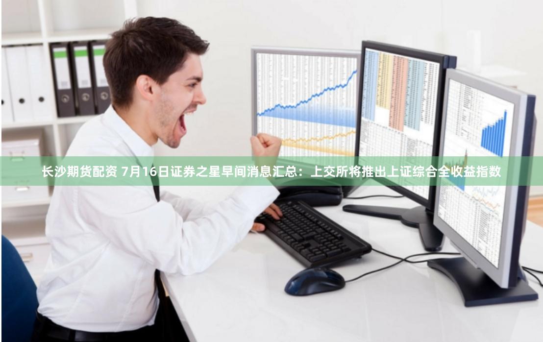 长沙期货配资 7月16日证券之星早间消息汇总：上交所将推出上证综合全收益指数