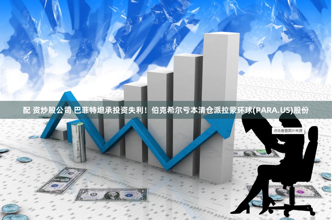 配 资炒股公司 巴菲特坦承投资失利！伯克希尔亏本清仓派拉蒙环球(PARA.US)股份