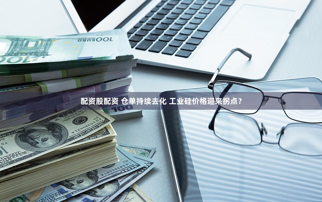 配资股配资 仓单持续去化 工业硅价格迎来拐点？