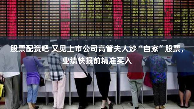 股票配资吧 又见上市公司高管夫人炒“自家”股票，业绩快报前精准买入