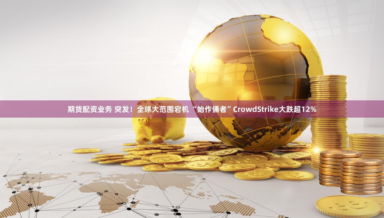期货配资业务 突发！全球大范围宕机 “始作俑者”CrowdStrike大跌超12%
