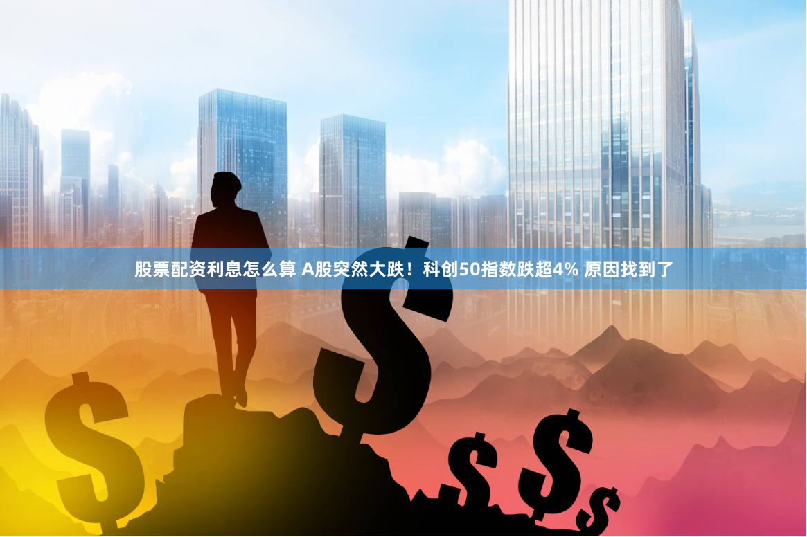 股票配资利息怎么算 A股突然大跌！科创50指数跌超4% 原因找到了