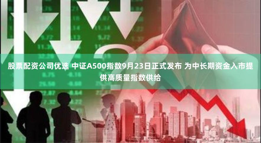 股票配资公司优选 中证A500指数9月23日正式发布 为中长期资金入市提供高质量指数供给