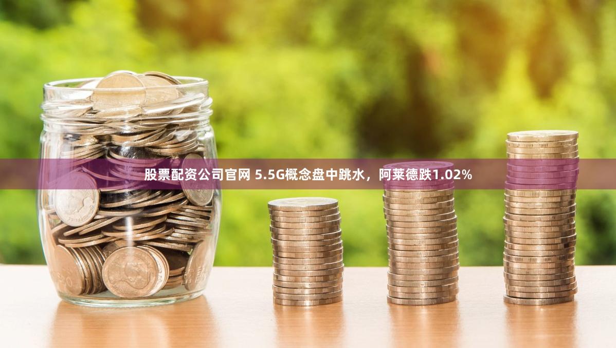 股票配资公司官网 5.5G概念盘中跳水，阿莱德跌1.02%