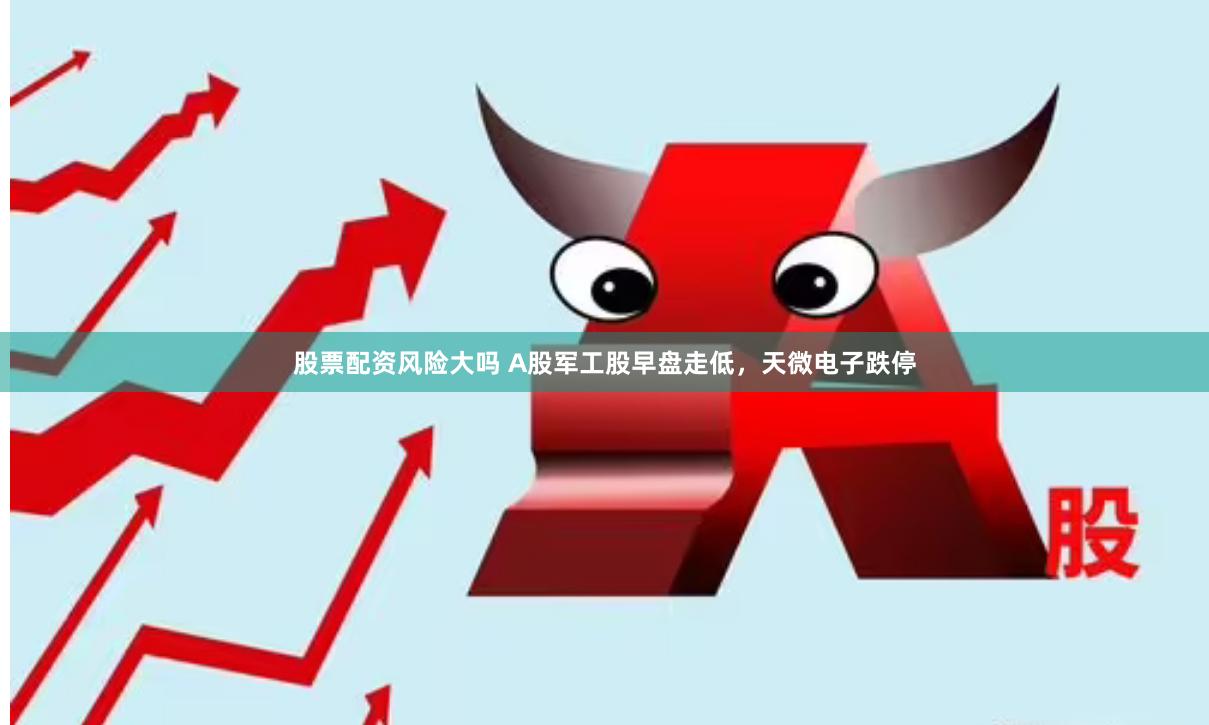 股票配资风险大吗 A股军工股早盘走低，天微电子跌停