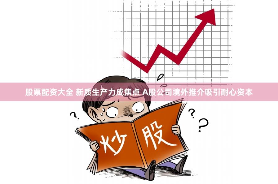 股票配资大全 新质生产力成焦点 A股公司境外推介吸引耐心资本