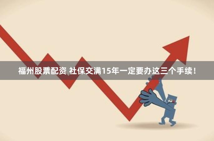 福州股票配资 社保交满15年一定要办这三个手续！