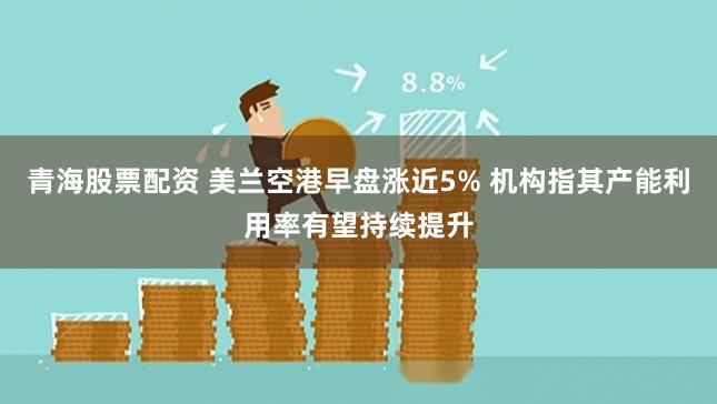 青海股票配资 美兰空港早盘涨近5% 机构指其产能利用率有望持续提升