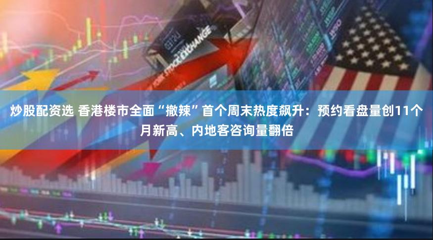 炒股配资选 香港楼市全面“撤辣”首个周末热度飙升：预约看盘量创11个月新高、内地客咨询量翻倍