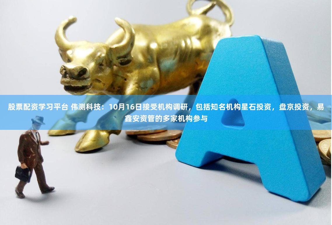 股票配资学习平台 伟测科技：10月16日接受机构调研，包括知名机构星石投资，盘京投资，易鑫安资管的多家机构参与