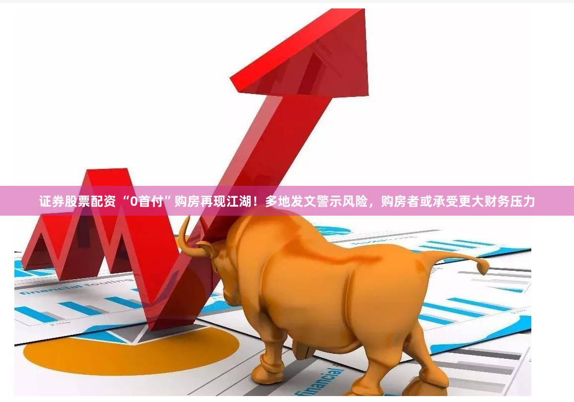 证券股票配资 “0首付”购房再现江湖！多地发文警示风险，购房者或承受更大财务压力