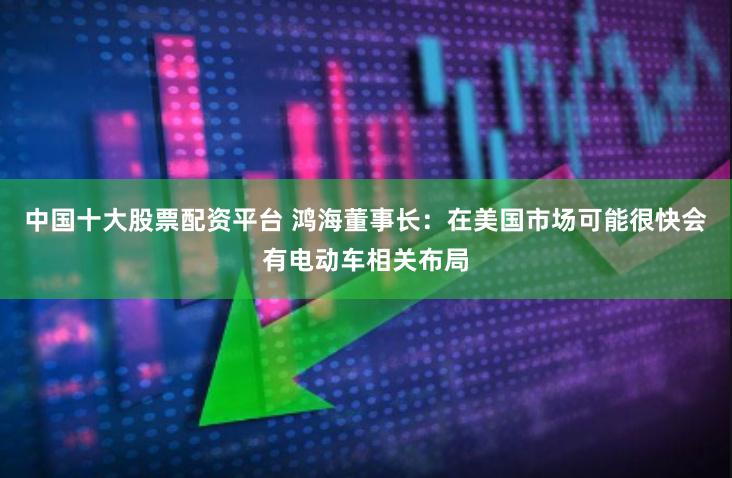 中国十大股票配资平台 鸿海董事长：在美国市场可能很快会有电动车相关布局
