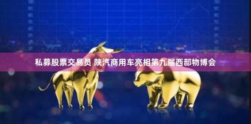 私募股票交易员 陕汽商用车亮相第九届西部物博会
