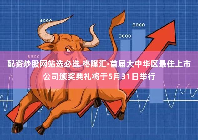 配资炒股网站选必选 格隆汇·首届大中华区最佳上市公司颁奖典礼将于5月31日举行