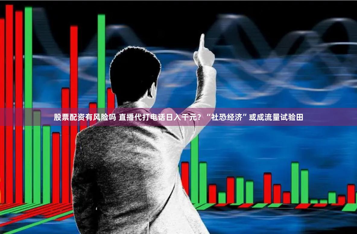 股票配资有风险吗 直播代打电话日入千元？“社恐经济”或成流量试验田