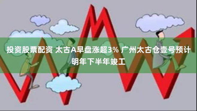 投资股票配资 太古A早盘涨超3% 广州太古仓壹号预计明年下半年竣工