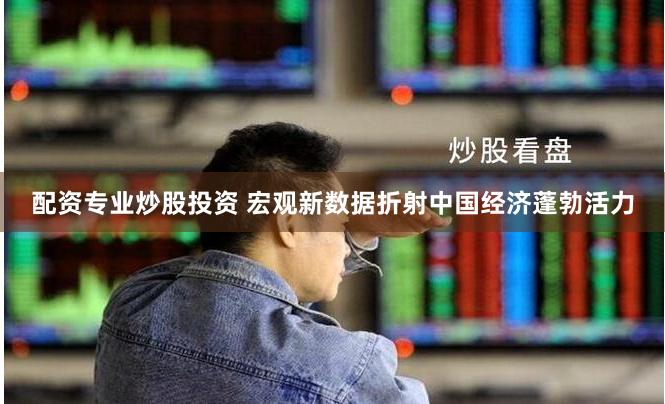 配资专业炒股投资 宏观新数据折射中国经济蓬勃活力