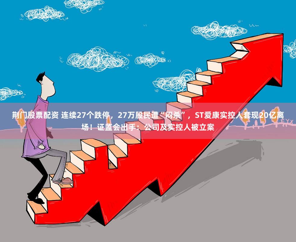 荆门股票配资 连续27个跌停，27万股民遭“闷杀”，ST爱康实控人套现20亿离场！证监会出手：公司及实控人被立案