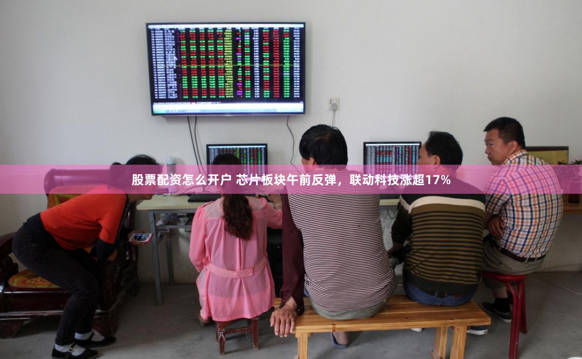 股票配资怎么开户 芯片板块午前反弹，联动科技涨超17%