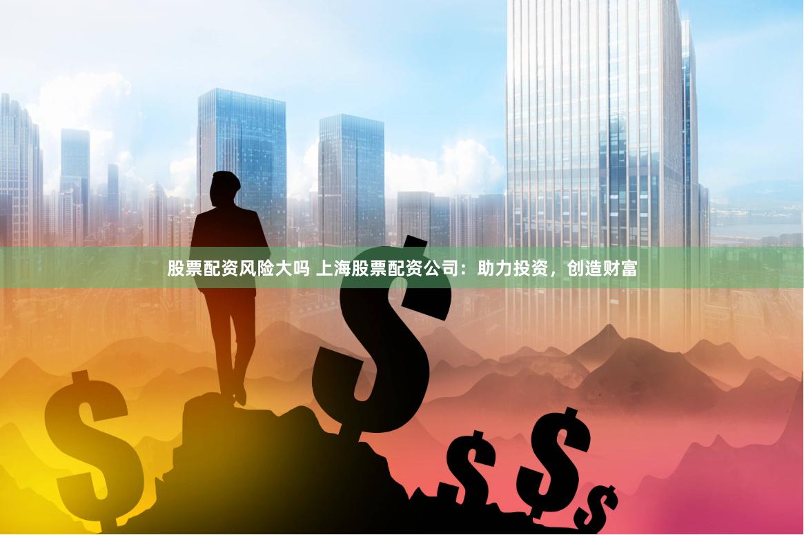 股票配资风险大吗 上海股票配资公司：助力投资，创造财富