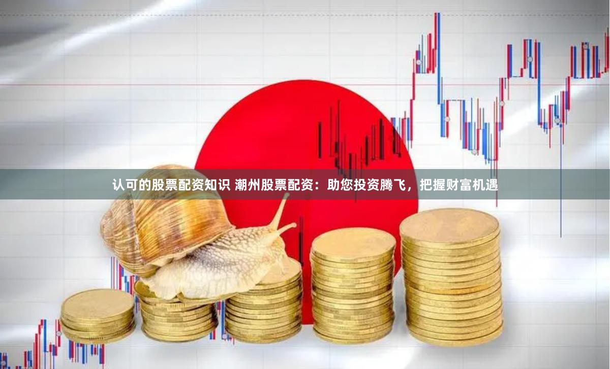 认可的股票配资知识 潮州股票配资：助您投资腾飞，把握财富机遇